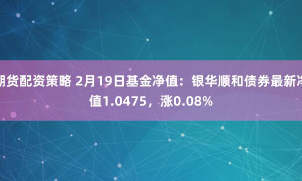 期货配资策略 2月19日基金净值：银华顺和债券最新净值1.0475，涨0.08%