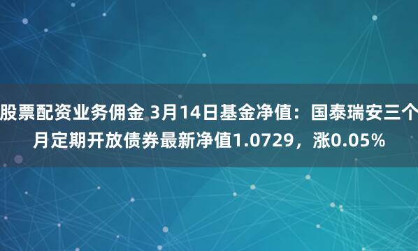 股票配资业务佣金 3月14日基金净值：国泰瑞安三个月定期开放债券最新净值1.0729，涨0.05%