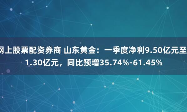 网上股票配资券商 山东黄金：一季度净利9.50亿元至11.30亿元，同比预增35.74%-61.45%