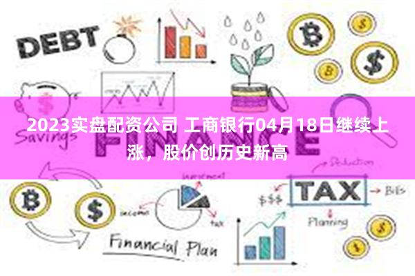 2023实盘配资公司 工商银行04月18日继续上涨，股价创历史新高