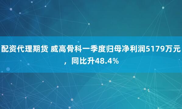 配资代理期货 威高骨科一季度归母净利润5179万元，同比升48.4%