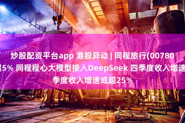 炒股配资平台app 港股异动 | 同程旅行(00780)尾盘涨超5% 同程程心大模型接入DeepSeek 四季度收入增速或超25%