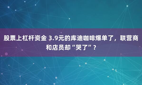 股票上杠杆资金 3.9元的库迪咖啡爆单了，联营商和店员却“哭了”？