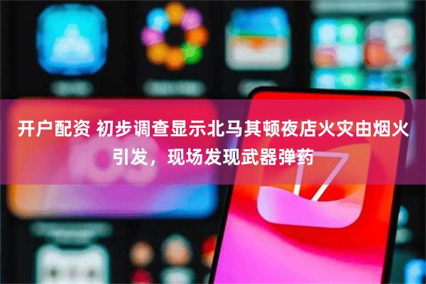 开户配资 初步调查显示北马其顿夜店火灾由烟火引发，现场发现武器弹药