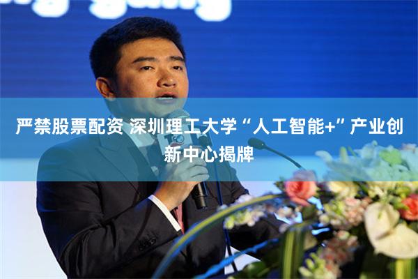 严禁股票配资 深圳理工大学“人工智能+”产业创新中心揭牌