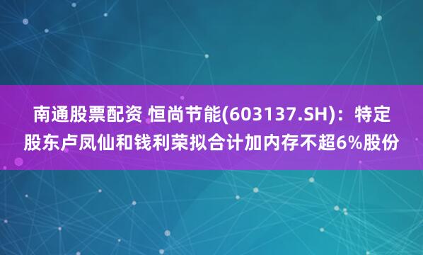 南通股票配资 恒尚节能(603137.SH)：特定股东卢凤仙和钱利荣拟合计加内存不超6%股份