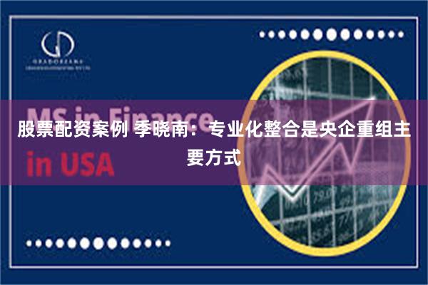 股票配资案例 季晓南：专业化整合是央企重组主要方式