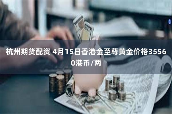 杭州期货配资 4月15日香港金至尊黄金价格35560港币/两