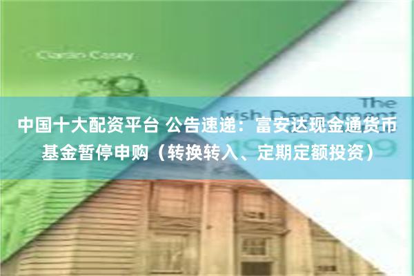 中国十大配资平台 公告速递：富安达现金通货币基金暂停申购（转换转入、定期定额投资）