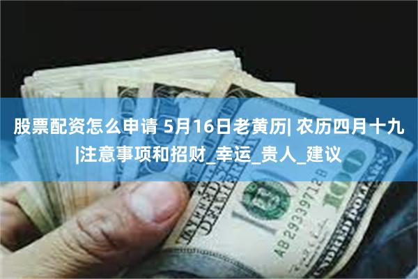 股票配资怎么申请 5月16日老黄历| 农历四月十九|注意事项和招财_幸运_贵人_建议