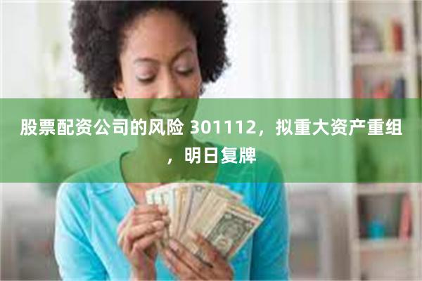 股票配资公司的风险 301112，拟重大资产重组，明日复牌