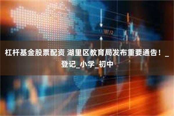 杠杆基金股票配资 湖里区教育局发布重要通告！_登记_小学_初中