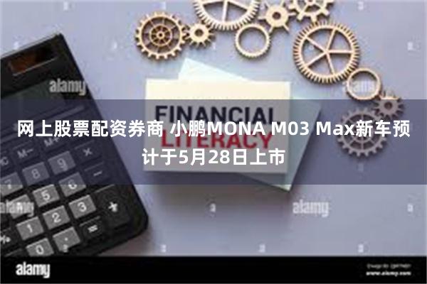 网上股票配资券商 小鹏MONA M03 Max新车预计于5月28日上市