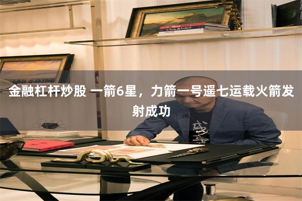金融杠杆炒股 一箭6星，力箭一号遥七运载火箭发射成功