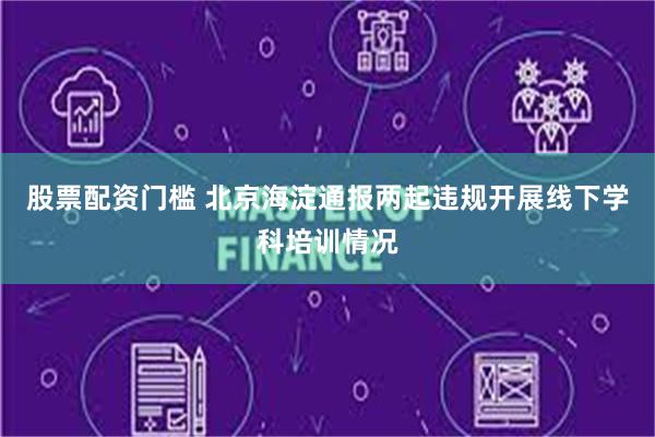 股票配资门槛 北京海淀通报两起违规开展线下学科培训情况