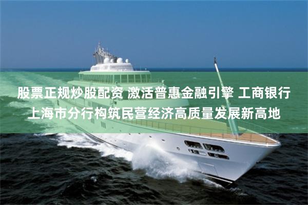 股票正规炒股配资 激活普惠金融引擎 工商银行上海市分行构筑民营经济高质量发展新高地