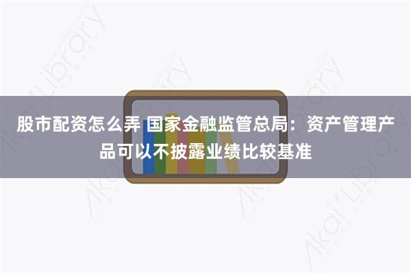 股市配资怎么弄 国家金融监管总局：资产管理产品可以不披露业绩比较基准