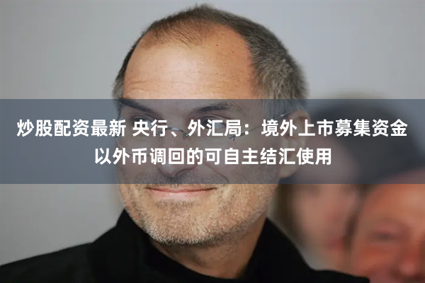 炒股配资最新 央行、外汇局：境外上市募集资金以外币调回的可自主结汇使用