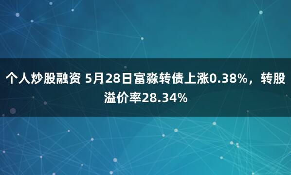 个人炒股融资 5月28日富淼转债上涨0.38%，转股溢价率28.34%