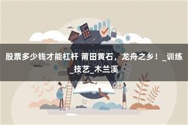股票多少钱才能杠杆 莆田黄石，龙舟之乡！_训练_技艺_木兰溪