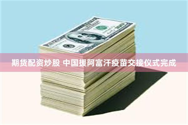 期货配资炒股 中国援阿富汗疫苗交接仪式完成