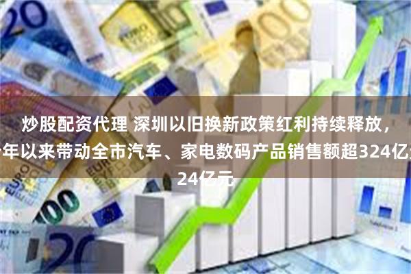 炒股配资代理 深圳以旧换新政策红利持续释放，今年以来带动全市汽车、家电数码产品销售额超324亿元