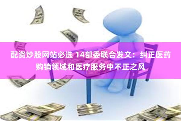 配资炒股网站必选 14部委联合发文：纠正医药购销领域和医疗服务中不正之风