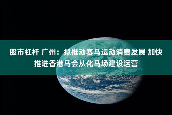 股市杠杆 广州：拟推动赛马运动消费发展 加快推进香港马会从化马场建设运营