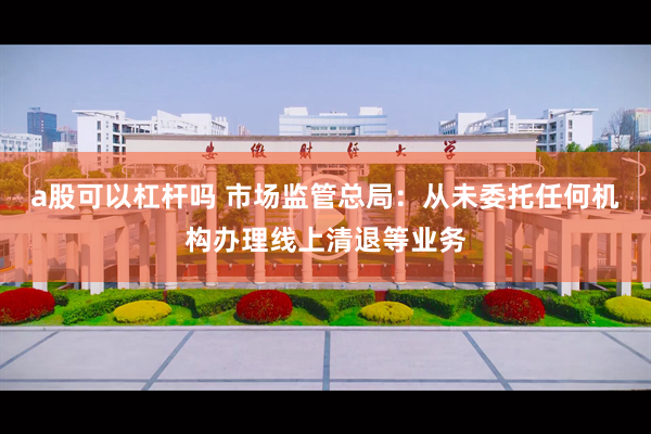 a股可以杠杆吗 市场监管总局：从未委托任何机构办理线上清退等业务