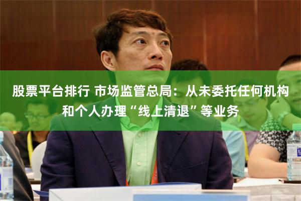 股票平台排行 市场监管总局：从未委托任何机构和个人办理“线上清退”等业务
