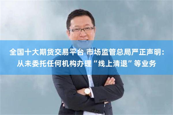 全国十大期货交易平台 市场监管总局严正声明：从未委托任何机构办理“线上清退”等业务