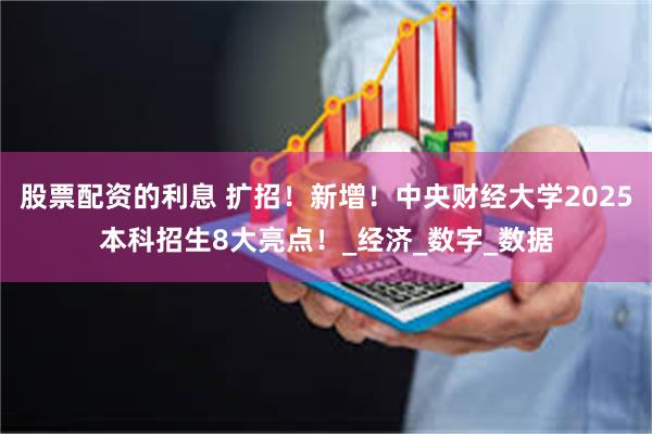 股票配资的利息 扩招！新增！中央财经大学2025本科招生8大亮点！_经济_数字_数据