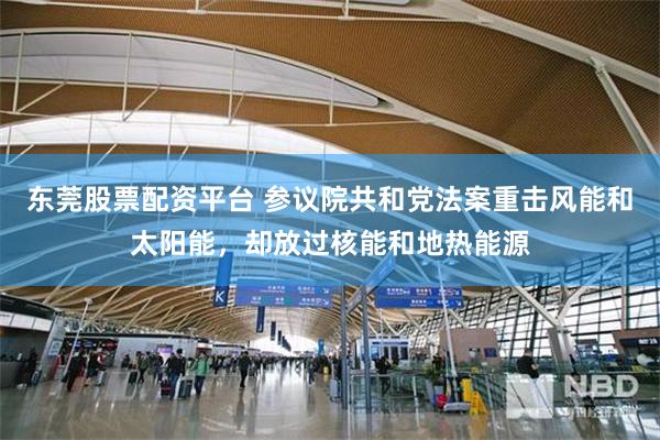 东莞股票配资平台 参议院共和党法案重击风能和太阳能，却放过核能和地热能源