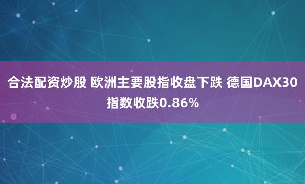 合法配资炒股 欧洲主要股指收盘下跌 德国DAX30指数收跌0.86%