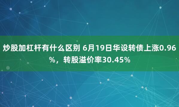 炒股加杠杆有什么区别 6月19日华设转债上涨0.96%，转股溢价率30.45%