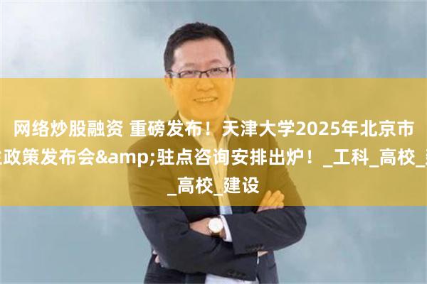 网络炒股融资 重磅发布！天津大学2025年北京市招生政策发布会&驻点咨询安排出炉！_工科_高校_建设