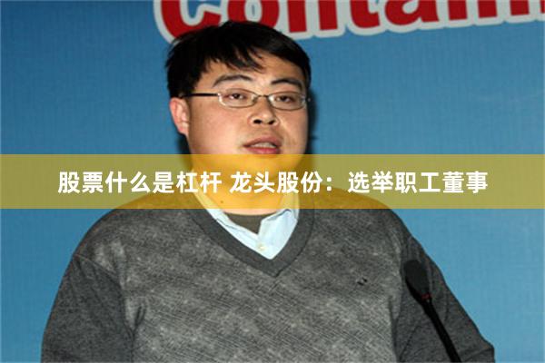 股票什么是杠杆 龙头股份：选举职工董事
