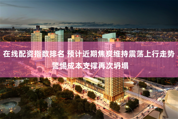 在线配资指数排名 预计近期焦炭维持震荡上行走势 警惕成本支撑再次坍塌