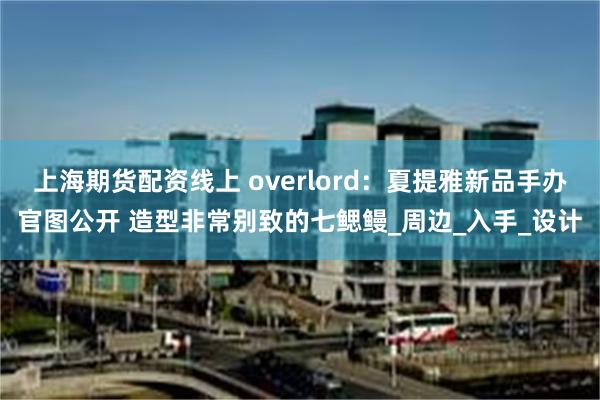 上海期货配资线上 overlord：夏提雅新品手办官图公开 造型非常别致的七鳃鳗_周边_入手_设计