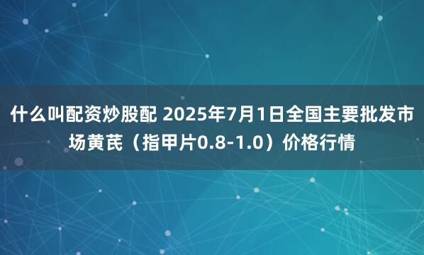 什么叫配资炒股配 2025年7月1日全国主要批发市场黄芪（指甲片0.8-1.0）价格行情